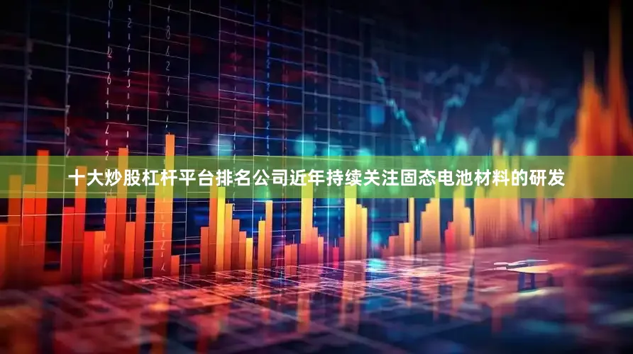 十大炒股杠杆平台排名公司近年持续关注固态电池材料的研发