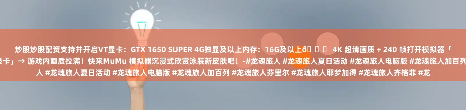 炒股炒股配资支持并开启VT显卡：GTX 1650 SUPER 4G独显及以上内存：16G及以上👉 4K 超清画质 + 240 帧打开模拟器「设置中心」→ 性能调至「4 核 4G」→ 勾选「强制使用独立显卡」→ 游戏内画质拉满！快来MuMu 模拟器沉浸式欣赏泳装新皮肤吧！-#龙魂旅人 #龙魂旅人夏日活动 #龙魂旅人电脑版 #龙魂旅人加百列 #龙魂旅人芬里尔 #龙魂旅人耶梦加得 #龙魂旅人齐格菲 #龙