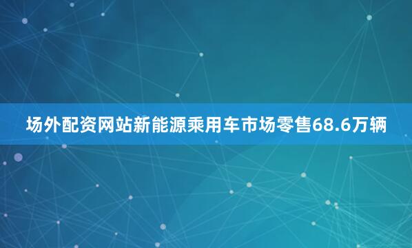 场外配资网站新能源乘用车市场零售68.6万辆