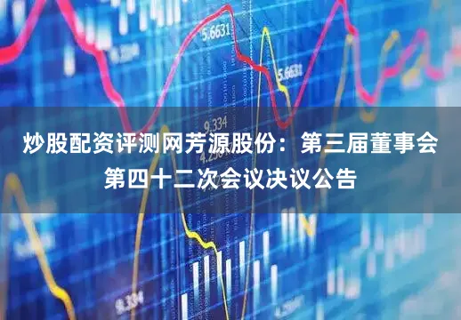 炒股配资评测网芳源股份：第三届董事会第四十二次会议决议公告