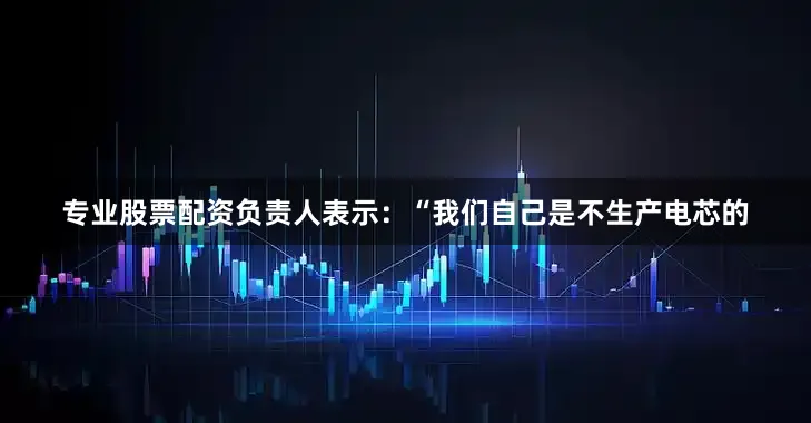 专业股票配资负责人表示：“我们自己是不生产电芯的