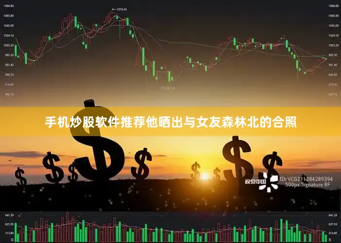 手机炒股软件推荐他晒出与女友森林北的合照