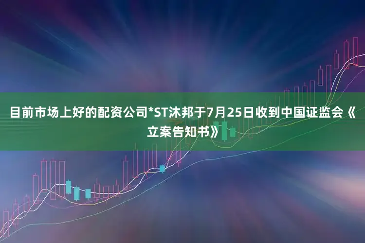 目前市场上好的配资公司*ST沐邦于7月25日收到中国证监会《立案告知书》