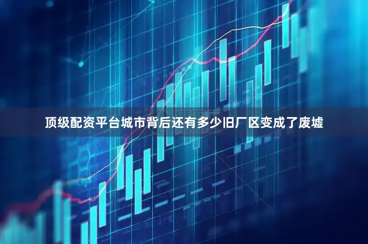 顶级配资平台城市背后还有多少旧厂区变成了废墟