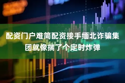 配资门户难简配资接手缅北诈骗集团就像揣了个定时炸弹